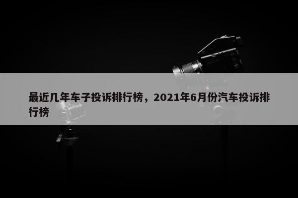 最近几年车子投诉排行榜，2021年6月份汽车投诉排行榜