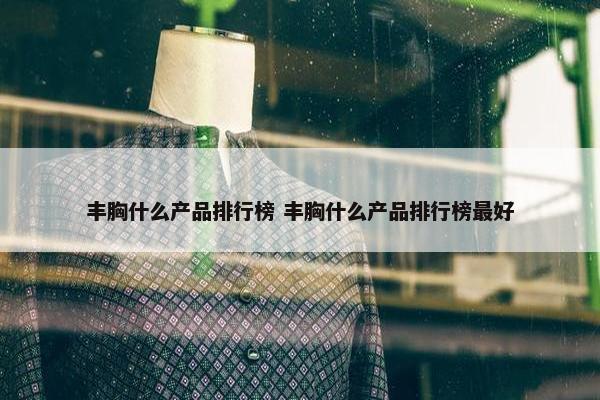 丰胸什么产品排行榜 丰胸什么产品排行榜最好