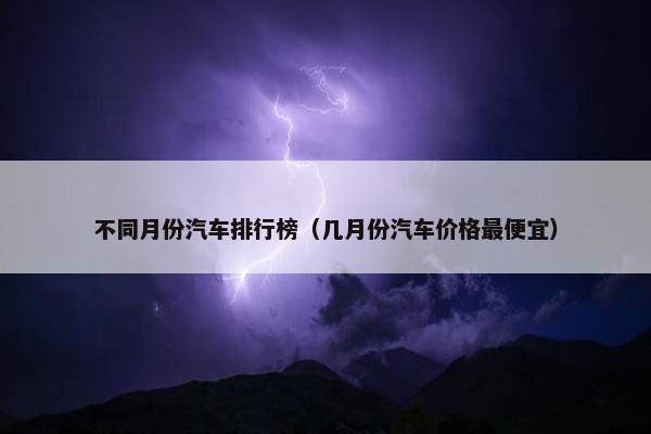 不同月份汽车排行榜（几月份汽车价格最便宜）