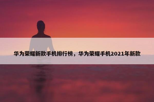 华为荣耀新款手机排行榜，华为荣耀手机2021年新款