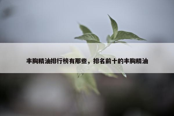 丰胸精油排行榜有那些，排名前十的丰胸精油