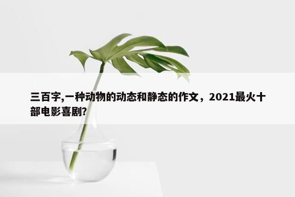 三百字,一种动物的动态和静态的作文，2021最火十部电影喜剧？