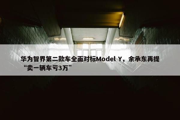 华为智界第二款车全面对标Model Y，余承东再提“卖一辆车亏3万”