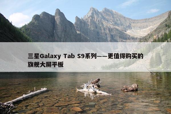 三星Galaxy Tab S9系列——更值得购买的旗舰大屏平板