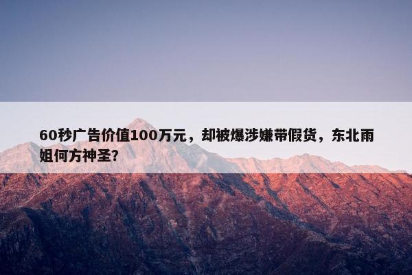 60秒广告价值100万元，却被爆涉嫌带假货，东北雨姐何方神圣？