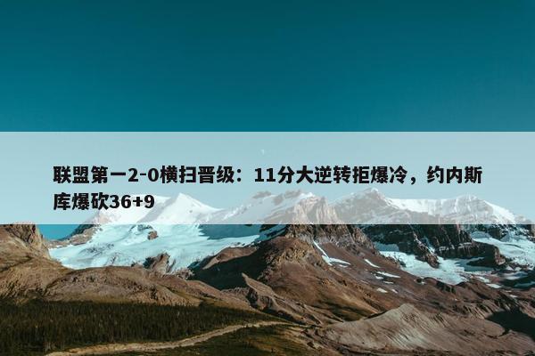 联盟第一2-0横扫晋级：11分大逆转拒爆冷，约内斯库爆砍36+9