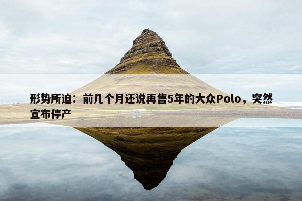 形势所迫：前几个月还说再售5年的大众Polo，突然宣布停产