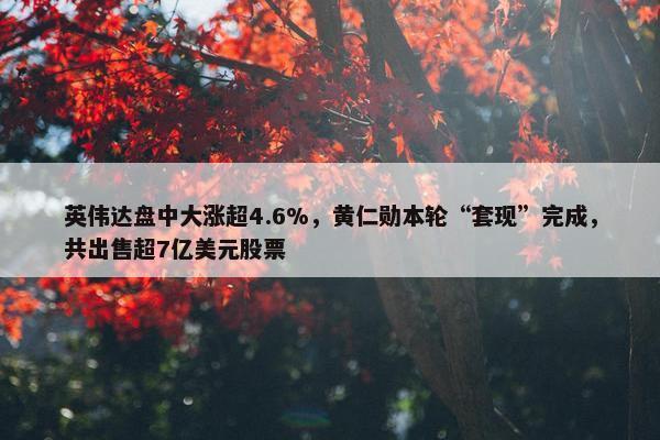 英伟达盘中大涨超4.6%，黄仁勋本轮“套现”完成，共出售超7亿美元股票