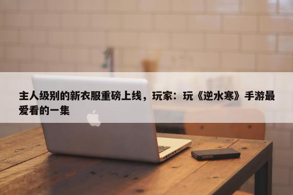 主人级别的新衣服重磅上线，玩家：玩《逆水寒》手游最爱看的一集