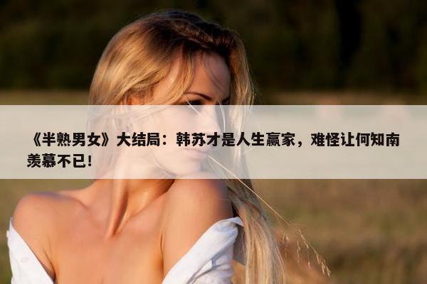 《半熟男女》大结局：韩苏才是人生赢家，难怪让何知南羡慕不已！