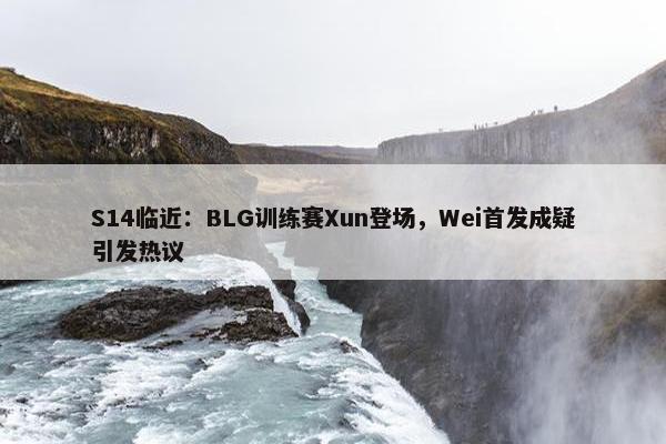 S14临近：BLG训练赛Xun登场，Wei首发成疑引发热议