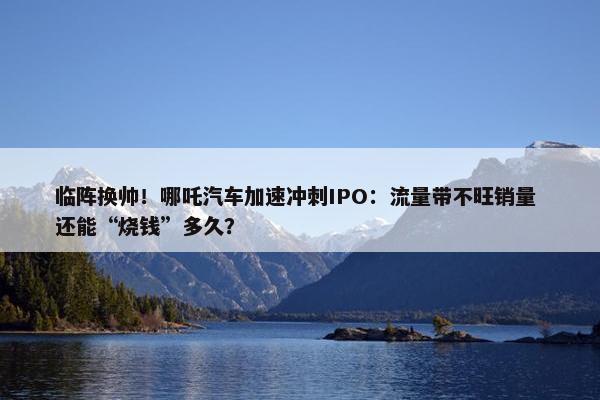 临阵换帅！哪吒汽车加速冲刺IPO：流量带不旺销量 还能“烧钱”多久？