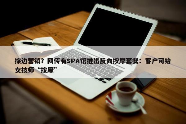 擦边营销？网传有SPA馆推出反向按摩套餐：客户可给女技师“按摩”