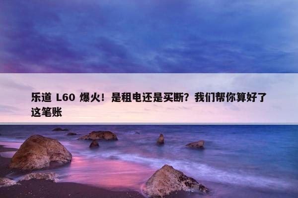 乐道 L60 爆火！是租电还是买断？我们帮你算好了这笔账