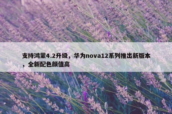 支持鸿蒙4.2升级，华为nova12系列推出新版本，全新配色颜值高