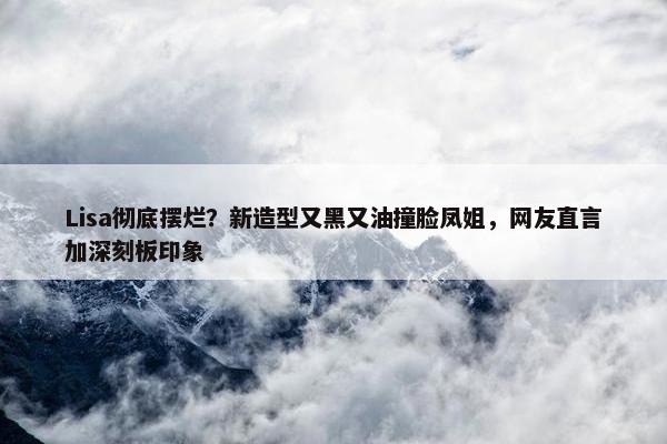 Lisa彻底摆烂？新造型又黑又油撞脸凤姐，网友直言加深刻板印象