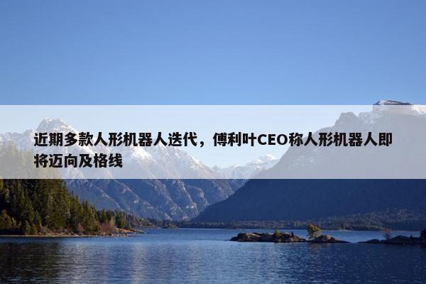 近期多款人形机器人迭代，傅利叶CEO称人形机器人即将迈向及格线