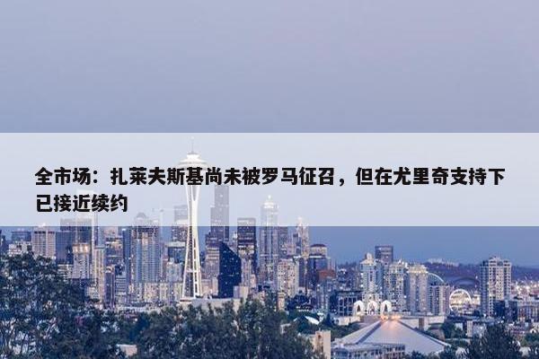 全市场：扎莱夫斯基尚未被罗马征召，但在尤里奇支持下已接近续约