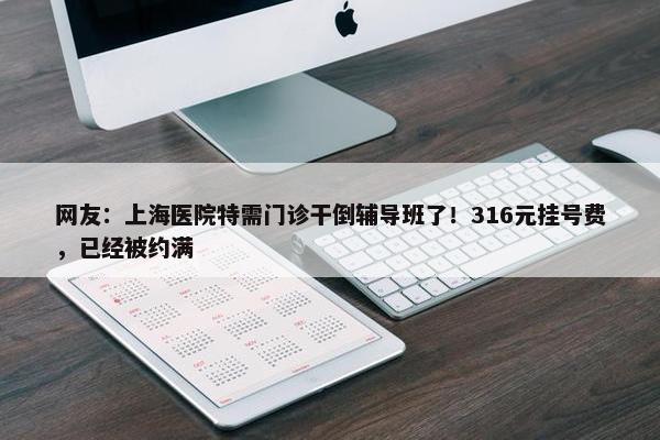 网友：上海医院特需门诊干倒辅导班了！316元挂号费，已经被约满