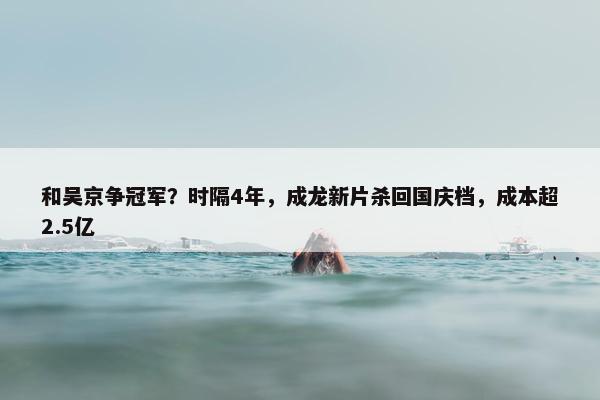 和吴京争冠军？时隔4年，成龙新片杀回国庆档，成本超2.5亿