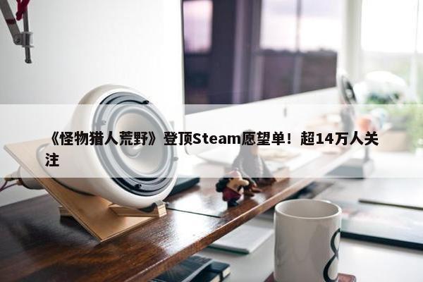 《怪物猎人荒野》登顶Steam愿望单！超14万人关注