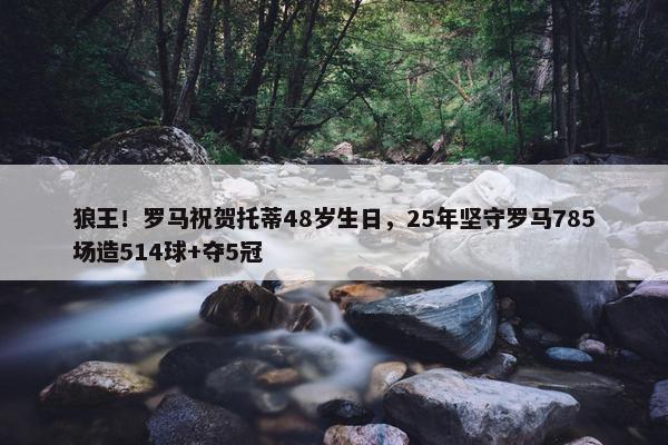 狼王！罗马祝贺托蒂48岁生日，25年坚守罗马785场造514球+夺5冠