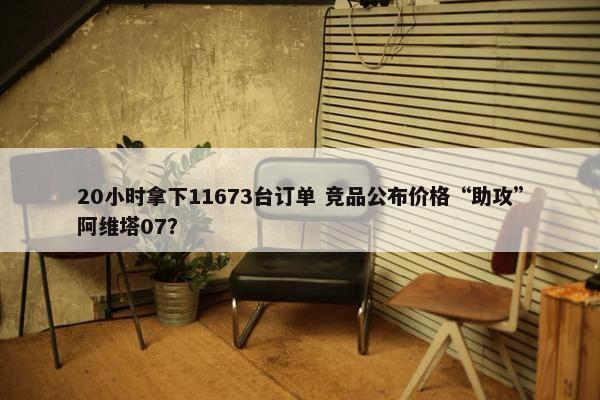 20小时拿下11673台订单 竞品公布价格“助攻”阿维塔07？