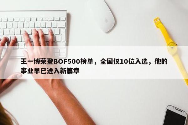 王一博荣登BOF500榜单，全国仅10位入选，他的事业早已进入新篇章