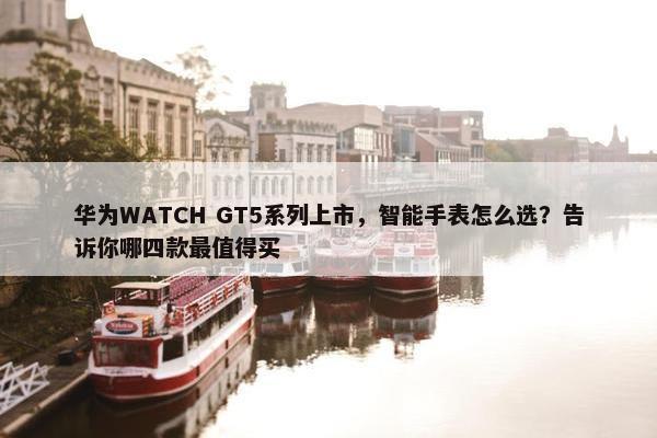 华为WATCH GT5系列上市，智能手表怎么选？告诉你哪四款最值得买