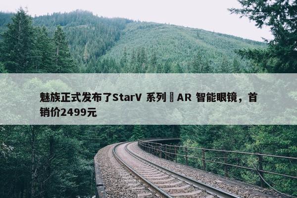 魅族正式发布了StarV 系列 AR 智能眼镜，首销价2499元