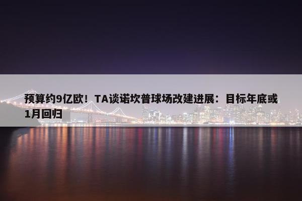 预算约9亿欧！TA谈诺坎普球场改建进展：目标年底或1月回归