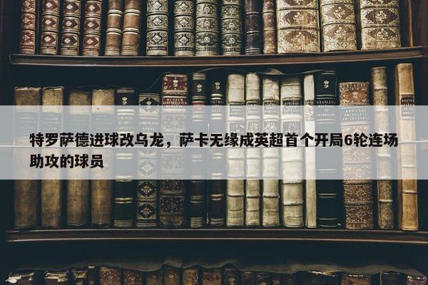 特罗萨德进球改乌龙，萨卡无缘成英超首个开局6轮连场助攻的球员