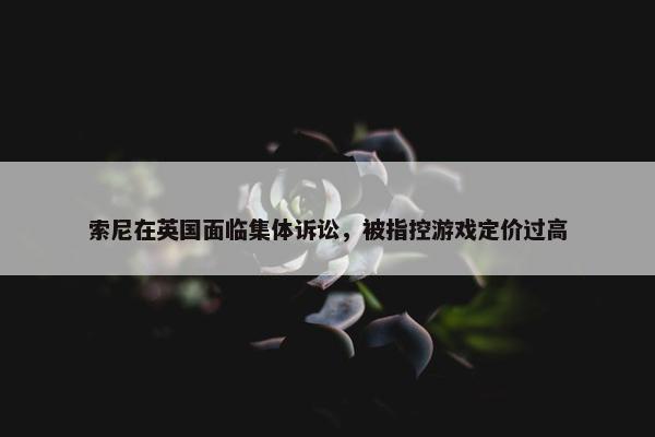 索尼在英国面临集体诉讼，被指控游戏定价过高