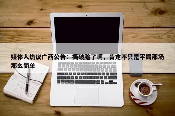 媒体人热议广西公告：撕破脸了啊，肯定不只是平局那场那么简单