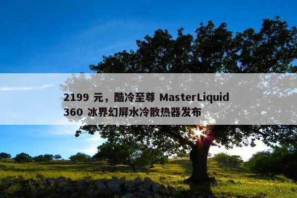 2199 元，酷冷至尊 MasterLiquid 360 冰界幻屏水冷散热器发布