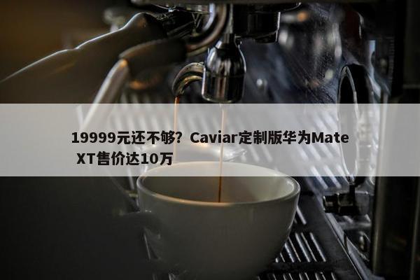 19999元还不够？Caviar定制版华为Mate XT售价达10万