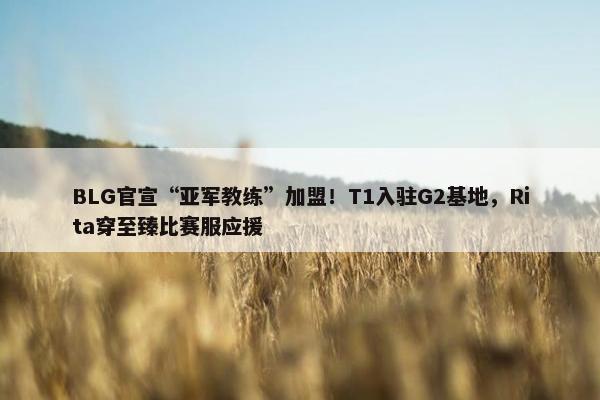 BLG官宣“亚军教练”加盟！T1入驻G2基地，Rita穿至臻比赛服应援