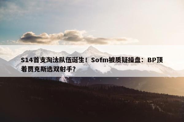 S14首支淘汰队伍诞生！Sofm被质疑操盘：BP顶着贾克斯选双射手？