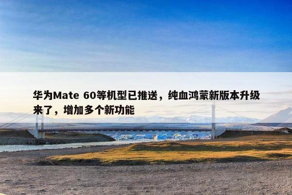 华为Mate 60等机型已推送，纯血鸿蒙新版本升级来了，增加多个新功能