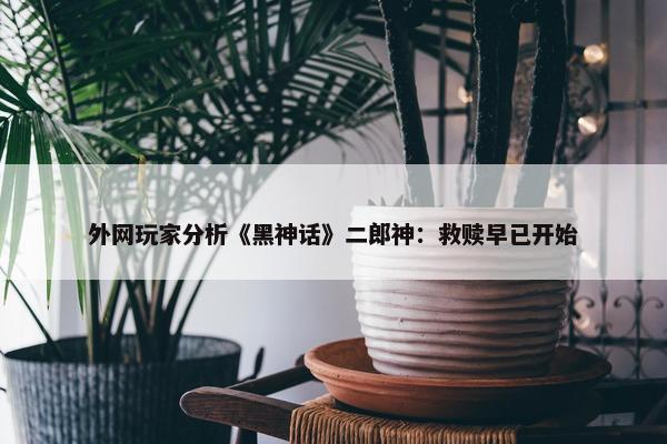 外网玩家分析《黑神话》二郎神：救赎早已开始