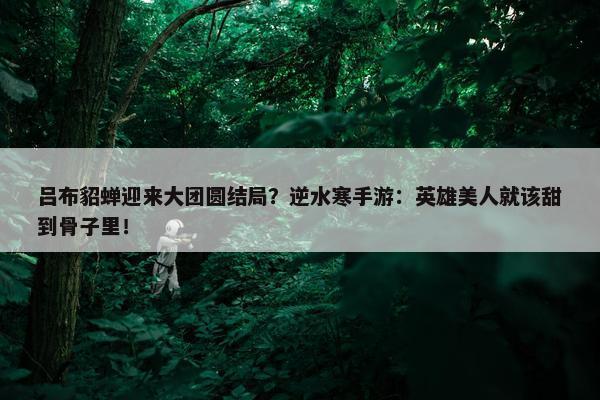 吕布貂蝉迎来大团圆结局？逆水寒手游：英雄美人就该甜到骨子里！