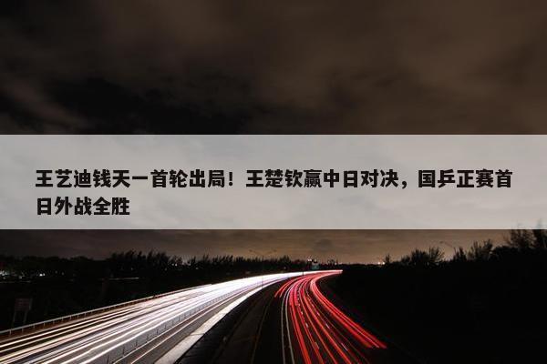 王艺迪钱天一首轮出局！王楚钦赢中日对决，国乒正赛首日外战全胜