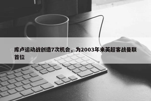 库卢运动战创造7次机会，为2003年来英超客战曼联首位