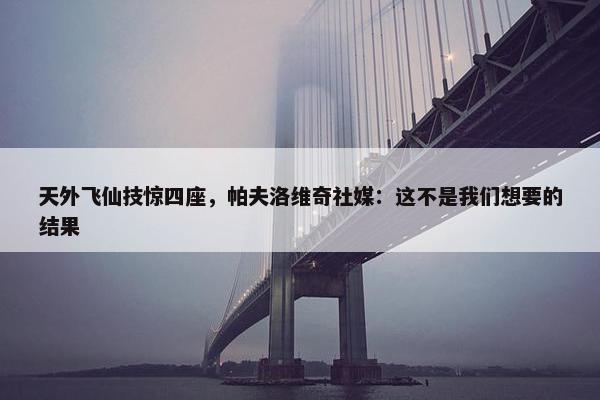 天外飞仙技惊四座，帕夫洛维奇社媒：这不是我们想要的结果