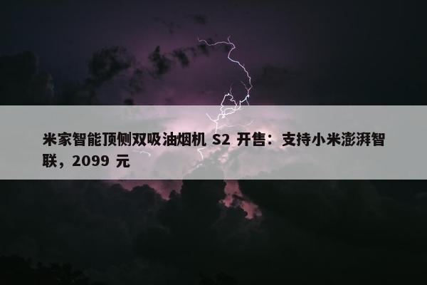 米家智能顶侧双吸油烟机 S2 开售：支持小米澎湃智联，2099 元