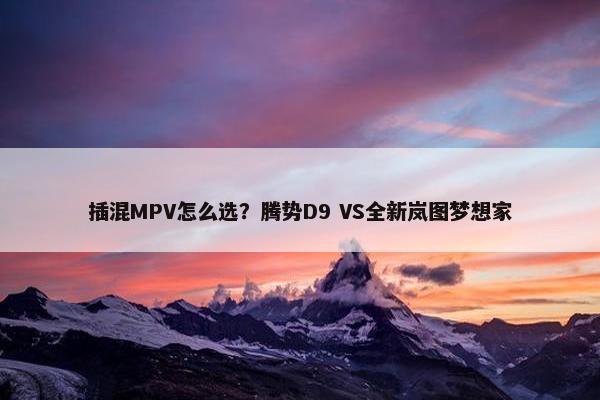 插混MPV怎么选？腾势D9 VS全新岚图梦想家