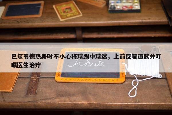 巴尔韦德热身时不小心将球踢中球迷，上前反复道歉并叮嘱医生治疗