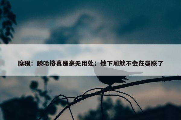 摩根：滕哈格真是毫无用处；他下周就不会在曼联了