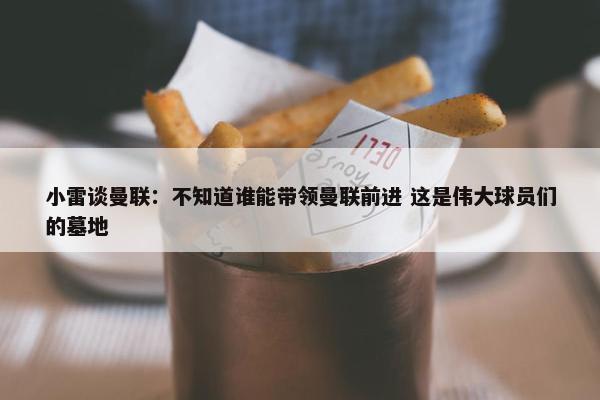 小雷谈曼联：不知道谁能带领曼联前进 这是伟大球员们的墓地