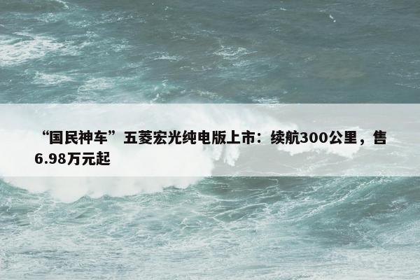 “国民神车”五菱宏光纯电版上市：续航300公里，售6.98万元起